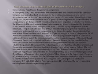 Compromise is an essential part of the democratic concept.Democrats and Republicans disagree over compromiseWashington (CNN) - As a battle looms between Democrats and Republicans in the lameduck Congress over extending Bush-era tax cuts for the wealthiest Americans, a new survey suggests that two parties don't see eye to eye over the art of compromise.  According to a new Gallup poll, 59 percent of Democrats say it is generally more important for political leaders to compromise to get things, with 18 percent saying it is more important to stick to your beliefs. But 41 percent of Republicans questioned in the survey say it is more important for lawmakers to stick to their beliefs even if little gets done, with 32 percent saying compromise is more important.  The poll indicates that by a 49 to 24 percent margin, independent voters say it is more important for politicians to compromise to get things done rather than sticking to their core beliefs. Those numbers are close the 47 to 27 percent margin in favor of compromise for all Americans questioned in the survey.  The GOP made major gains in Congress in last week's midterm elections, mainly by opposing over the past two years the agenda of President Barack Obama and Democratic congressional leaders.  "Because this was the first time Gallup has asked the question about compromise versus holding firm in one's beliefs, it is not clear whether the partisan differences in the poll are typical or whether they reflect Republicans' and Democrats' responses to the current political situation," says Jeffrey Jones of Gallup.  The poll indicates that the public is much more likely to say that Obama will make a sincere effort to work with Republicans on Capitol Hill (64 percent) than they are to believe that congressional Republicans will make an effort to work with the White House and the Democrats in Congress (43 percent). Gallup points out that the difference could stem from the tendency by Americans to rate the president more positively than Congress.  The Gallup poll was conducted November 4-7, with 1,021 adult in American questioned by telephone. The survey sampling error is plus or minus four percentage points.