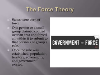 The Force TheoryStates were born of force.One person or a small group claimed control over an area and forced all within it to submit to that person’s or group’s rule.Once the rule was established, population, territory, sovereignty, and government existed.