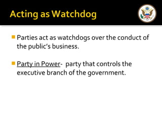 Parties act as watchdogs over the conduct of 
the public’s business. 
Party in Power- party that controls the 
executive branch of the government. 
 