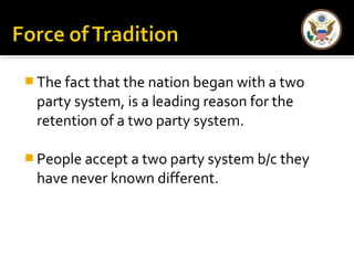 The fact that the nation began with a two 
party system, is a leading reason for the 
retention of a two party system. 
People accept a two party system b/c they 
have never known different. 
 