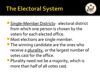 Single-Member Districts- electoral district 
from which one person is chosen by the 
voters for each elected office. 
Most elections are single member. 
The winning candidate are the ones who 
receive a plurality, or the largest number of 
votes cast for the office. 
Plurality need not be a majority, which is 
more than half of all votes cast. 
 