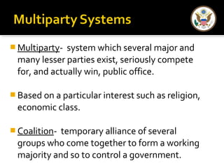 Multiparty- system which several major and 
many lesser parties exist, seriously compete 
for, and actually win, public office. 
Based on a particular interest such as religion, 
economic class. 
Coalition- temporary alliance of several 
groups who come together to form a working 
majority and so to control a government. 
 