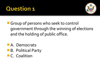 Group of persons who seek to control 
government through the winning of elections 
and the holding of public office. 
A. Democrats 
B. Political Party 
C. Coalition 
 