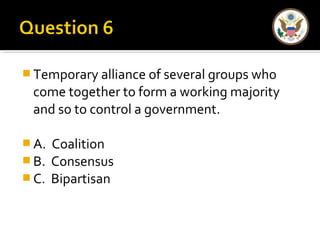 Temporary alliance of several groups who 
come together to form a working majority 
and so to control a government. 
A. Coalition 
B. Consensus 
C. Bipartisan 
 
