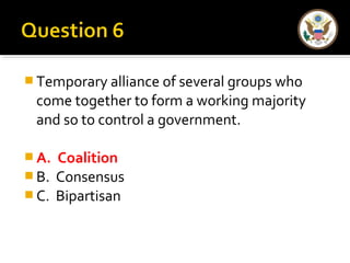 Temporary alliance of several groups who 
come together to form a working majority 
and so to control a government. 
A. Coalition 
B. Consensus 
C. Bipartisan 
 