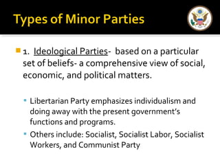 1. Ideological Parties- based on a particular 
set of beliefs- a comprehensive view of social, 
economic, and political matters. 
 Libertarian Party emphasizes individualism and 
doing away with the present government’s 
functions and programs. 
 Others include: Socialist, Socialist Labor, Socialist 
Workers, and Communist Party 
 