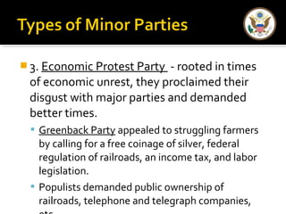 3. Economic Protest Party - rooted in times 
of economic unrest, they proclaimed their 
disgust with major parties and demanded 
better times. 
 Greenback Party appealed to struggling farmers 
by calling for a free coinage of silver, federal 
regulation of railroads, an income tax, and labor 
legislation. 
 Populists demanded public ownership of 
railroads, telephone and telegraph companies, 
etc. 
 
