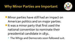 Minor parties have still had an impact on 
American politics and on major parties. 
It was a minor party that first used the 
national convention to nominate their 
presidential candidate in 1831. 
 The Whigs and Democrats soon followed suit. 
 