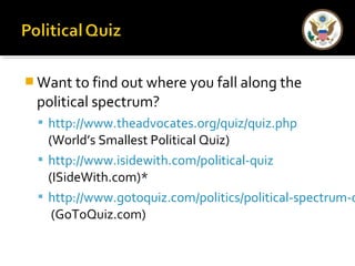 Want to find out where you fall along the 
political spectrum? 
 http://www.theadvocates.org/quiz/quiz.php 
(World’s Smallest Political Quiz) 
 http://www.isidewith.com/political-quiz 
(ISideWith.com)* 
 http://www.gotoquiz.com/politics/political-spectrum-quiz.(GoToQuiz.com) 
 
