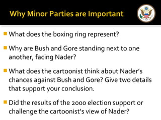 What does the boxing ring represent? 
Why are Bush and Gore standing next to one 
another, facing Nader? 
What does the cartoonist think about Nader’s 
chances against Bush and Gore? Give two details 
that support your conclusion. 
Did the results of the 2000 election support or 
challenge the cartoonist’s view of Nader? 
 