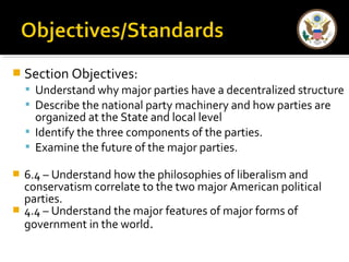  Section Objectives: 
 Understand why major parties have a decentralized structure 
 Describe the national party machinery and how parties are 
organized at the State and local level 
 Identify the three components of the parties. 
 Examine the future of the major parties. 
 6.4 – Understand how the philosophies of liberalism and 
conservatism correlate to the two major American political 
parties. 
 4.4 – Understand the major features of major forms of 
government in the world. 
 