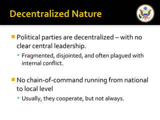 Political parties are decentralized – with no 
clear central leadership. 
 Fragmented, disjointed, and often plagued with 
internal conflict. 
No chain-of-command running from national 
to local level 
 Usually, they cooperate, but not always. 
 