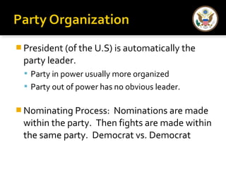 President (of the U.S) is automatically the 
party leader. 
 Party in power usually more organized 
 Party out of power has no obvious leader. 
Nominating Process: Nominations are made 
within the party. Then fights are made within 
the same party. Democrat vs. Democrat 
 