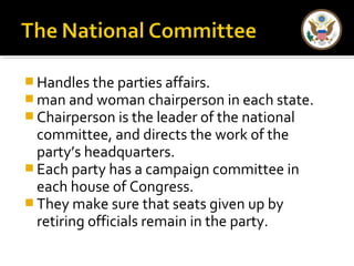 Handles the parties affairs. 
man and woman chairperson in each state. 
Chairperson is the leader of the national 
committee, and directs the work of the 
party’s headquarters. 
Each party has a campaign committee in 
each house of Congress. 
They make sure that seats given up by 
retiring officials remain in the party. 
 
