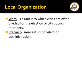 Ward- is a unit into which cities are often 
divided for the election of city council 
members. 
Precinct- smallest unit of election 
administration. 
 