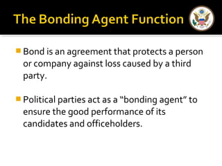 Bond is an agreement that protects a person 
or company against loss caused by a third 
party. 
Political parties act as a “bonding agent” to 
ensure the good performance of its 
candidates and officeholders. 
 