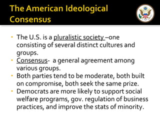 • The U.S. is a pluralistic society –one 
consisting of several distinct cultures and 
groups. 
• Consensus- a general agreement among 
various groups. 
• Both parties tend to be moderate, both built 
on compromise, both seek the same prize. 
• Democrats are more likely to support social 
welfare programs, gov. regulation of business 
practices, and improve the stats of minority. 
 