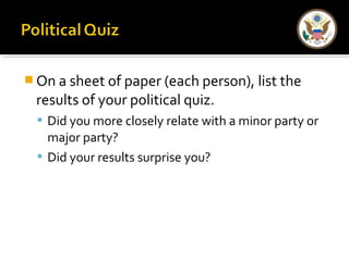 On a sheet of paper (each person), list the 
results of your political quiz. 
 Did you more closely relate with a minor party or 
major party? 
 Did your results surprise you? 
 