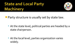 Party structure is usually set by state law. 
 At the state level, political parties are headed by a 
state chairperson. 
 At the local level, parties organization varies 
widely. 
 