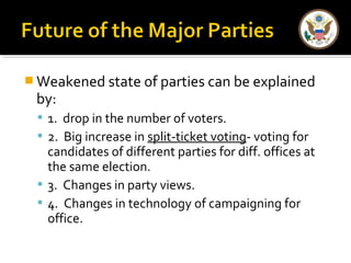Weakened state of parties can be explained 
by: 
 1. drop in the number of voters. 
 2. Big increase in split-ticket voting- voting for 
candidates of different parties for diff. offices at 
the same election. 
 3. Changes in party views. 
 4. Changes in technology of campaigning for 
office. 
 