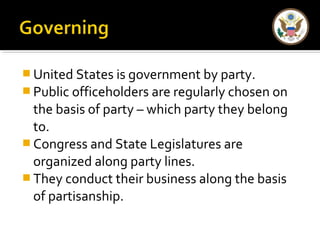 United States is government by party. 
Public officeholders are regularly chosen on 
the basis of party – which party they belong 
to. 
Congress and State Legislatures are 
organized along party lines. 
They conduct their business along the basis 
of partisanship. 
 