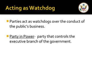  Parties act as watchdogs over the conduct of
the public’s business.
 Party in Power- party that controls the
executive branch of the government.
 