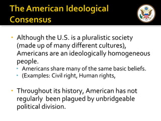 • Although the U.S. is a pluralistic society
(made up of many different cultures),
Americans are an ideologically homogeneous
people.
• Americans share many of the same basic beliefs.
• (Examples: Civil right, Human rights,
• Throughout its history, American has not
regularly been plagued by unbridgeable
political division.
 