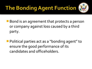  Bond is an agreement that protects a person
or company against loss caused by a third
party.
 Political parties act as a “bonding agent” to
ensure the good performance of its
candidates and officeholders.
 