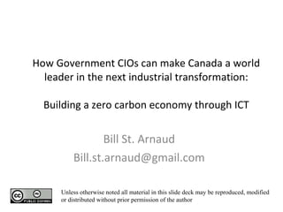 How Government CIOs can make Canada a world leader in the next industrial transformation: Building a zero carbon economy through ICT Bill St. Arnaud [email_address] Unless otherwise noted all material in this slide deck may be reproduced, modified or distributed without prior permission of the author 