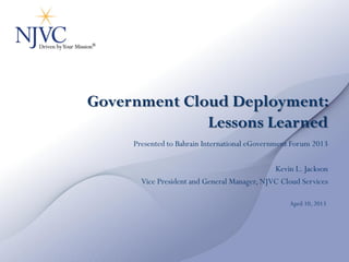 Government Cloud Deployment:
              Lessons Learned
     Presented to Bahrain International eGovernment Forum 2013

                                              Kevin L. Jackson
       Vice President and General Manager, NJVC Cloud Services

                                                  April 10, 2013
 