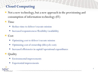 Cloud Computing
 Not a new technology, but a new approach in the provisioning and
  consumption of information technology (IT)
 Time
    Reduce time to deliver/execute mission
    Increased responsiveness/flexibility/availability
 Cost
    Optimizing cost to deliver/execute mission
    Optimizing cost of ownership (lifecycle cost)
    Increased efficiencies in capital/operational expenditures
 Quality
    Environmental improvements
    Experiential improvements
                                                                     1
 