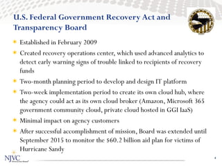 U.S. Federal Government Recovery Act and
Transparency Board
 Established in February 2009
 Created recovery operations center, which used advanced analytics to
  detect early warning signs of trouble linked to recipients of recovery
  funds
 Two-month planning period to develop and design IT platform
 Two-week implementation period to create its own cloud hub, where
  the agency could act as its own cloud broker (Amazon, Microsoft 365
  government community cloud, private cloud hosted in GGI IaaS)
 Minimal impact on agency customers
 After successful accomplishment of mission, Board was extended until
  September 2015 to monitor the $60.2 billion aid plan for victims of
  Hurricane Sandy
                                                                           4
 