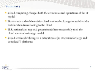 Summary
 Cloud computing changes both the economics and operations of the IT
  model
 Governments should consider cloud services brokerage to avoid vendor
  lock in when transitioning to the cloud
 U.S. national and regional governments have successfully used the
  cloud services brokerage model
 Cloud services brokerage is a natural strategic extension for large and
  complex IT platforms




                                                                            7
 