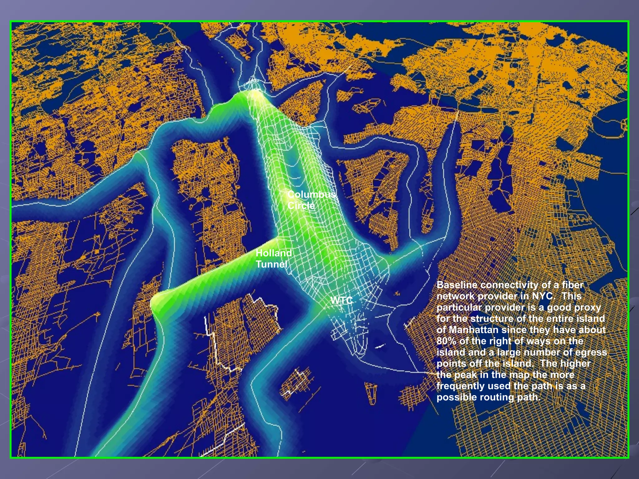 Columbus
      Circle



Holland
Tunnel

                   Baseline connectivity of a fiber
             WTC   network provider in NYC. This
                   particular provider is a good proxy
                   for the structure of the entire island
                   of Manhattan since they have about
                   80% of the right of ways on the
                   island and a large number of egress
                   points off the island. The higher
                   the peak in the map the more
                   frequently used the path is as a
                   possible routing path.
 