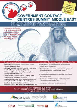 boo
                                                                                                                   k an
                                                                                                              pay      d
                                                                                                         19 S     befo
                                                                                                             epte     re
                                                                                                           to sa mber 201
                                                                                                                ve       0
                                                                                                           US up to
                                                                                                               $740

                       GOVERNMENT CONTACT
                       CENTRES SUMMIT MIDDLE EAST
           Overcoming the key challenges with people management, processes,
           technology and communication to achieve contact centre excellence
International conference
13 & 14 December 2010
Interactive workshops
12 & 15 December 2010
Yas Island Rotana
Abu Dhabi, UAE




Keynote speakers include:                                    Attend the Government Contact Centres Summit to:
• Waleed Galal, Government Contact Centre Section          • Find out about the latest trends and developments in
  Manager, ictQATAR, Qatar                                   contact centre management
• Dr. Aysha busmait, Director of Customer Care Centre,     • Develop leading recruitment, retention and engagement
  Roads & Transport Authority (RTA), UAE                     strategies to help you make the most of your
• Mohammed Ghussein, Central Community Services              human resources
  Manager, Saudi Aramco, KSA
                                                           • Understand your customers and the public to deliver the
• Peter Gossler, Executive Director, Contact Centre          services they want
  Association of Singapore, Singapore
• Eng Hong Kong-Choo, Senior Assistant Director, Call      • Examine the latest technologies and their impact on
  Centre, Central Provident Fund board, Singapore            call centre management efficiency
• lala Rukh Qadir, Director, Strategic Planning &          • Manage and reduce your contact centre costs
  Performance Sector, Abu Dhabi Judicial Department, UAE

                                  For more information or to register
                 Tel: +971 4 364 2975 Fax: +971 4 363 1938 Email: enquiry@iqpc.ae
                                    www.govcontactcentreme.com
                                  Associate sponsors:                                       Exhibitor:




                                   Media partners:                                   Researched and developed by:
 