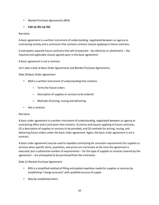 10
• Blanket Purchase Agreements (BPA)
• FAR 16.701-16.703
Narrative
A basic agreement is a written instrument of understanding, negotiated between an agency or
contracting activity and a contractor that contains contract clauses applying to future contracts.
It anticipates separate future contracts that will incorporate – by reference or attachment -- the
required and applicable clauses agreed upon in the basic agreement.
A basic agreement is not a contract.
Let’s take a look at Basic Order Agreements and Blanket Purchase Agreements.
Slide 20 Basic Order Agreement
• BOA is a written instrument of understanding that contains:
– Terms for future orders
– Description of supplies or services to be ordered
– Methods of pricing, issuing and delivering
• Not a contract
Narrative
A basic order agreement is a written instrument of understanding, negotiated between an agency or
contracting office and a contractor that contains: (1) terms and clauses applying to future contracts,
(2) a description of supplies or services to be provided, and (3) methods for pricing, issuing, and
delivering future orders under the basic order agreement. Again, the basic order agreement is not a
contract.
A basic order agreement may be used to expedite contracting for uncertain requirements for supplies or
services when specific items, quantities, and prices are not known at the time the agreement is
executed, but a substantial number of requirements -- for the type of supplies or services covered by the
agreement -- are anticipated to be purchased from the contractor.
Slide 21 Blanket Purchase Agreement
• BPA is a simplified method of filling anticipated repetitive needs for supplies or services by
establishing “charge accounts” with qualified sources of supply
• May be established when:
 