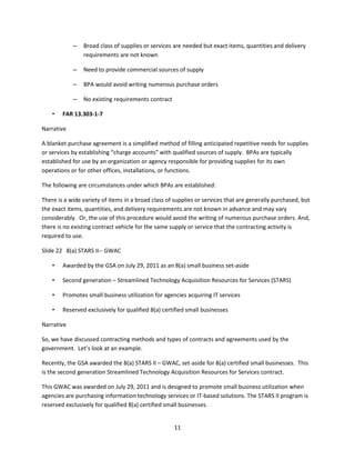 11
– Broad class of supplies or services are needed but exact items, quantities and delivery
requirements are not known
– Need to provide commercial sources of supply
– BPA would avoid writing numerous purchase orders
– No existing requirements contract
• FAR 13.303-1-7
Narrative
A blanket purchase agreement is a simplified method of filling anticipated repetitive needs for supplies
or services by establishing “charge accounts” with qualified sources of supply. BPAs are typically
established for use by an organization or agency responsible for providing supplies for its own
operations or for other offices, installations, or functions.
The following are circumstances under which BPAs are established:
There is a wide variety of items in a broad class of supplies or services that are generally purchased, but
the exact items, quantities, and delivery requirements are not known in advance and may vary
considerably. Or, the use of this procedure would avoid the writing of numerous purchase orders. And,
there is no existing contract vehicle for the same supply or service that the contracting activity is
required to use.
Slide 22 8(a) STARS II-- GWAC
• Awarded by the GSA on July 29, 2011 as an 8(a) small business set-aside
• Second generation – Streamlined Technology Acquisition Resources for Services (STARS)
• Promotes small business utilization for agencies acquiring IT services
• Reserved exclusively for qualified 8(a) certified small businesses
Narrative
So, we have discussed contracting methods and types of contracts and agreements used by the
government. Let’s look at an example.
Recently, the GSA awarded the 8(a) STARS II – GWAC, set-aside for 8(a) certified small businesses. This
is the second generation Streamlined Technology Acquisition Resources for Services contract.
This GWAC was awarded on July 29, 2011 and is designed to promote small business utilization when
agencies are purchasing information technology services or IT-based solutions. The STARS II program is
reserved exclusively for qualified 8(a) certified small businesses.
 