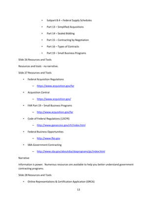 13
• Subpart 8.4 – Federal Supply Schedules
• Part 13 – Simplified Acquisitions
• Part 14 – Sealed Bidding
• Part 15 – Contracting by Negotiation
• Part 16 – Types of Contracts
• Part 19 – Small Business Programs
Slide 26 Resources and Tools
Resources and tools - no narrative.
Slide 27 Resources and Tools
• Federal Acquisition Regulations
– https://www.acquisition.gov/far
• Acquisition Central
– https://www.acquisition.gov/
• FAR Part 19 – Small Business Programs
– http://www.acquisition.gov/far
• Code of Federal Regulations (13CFR)
– http://www.gpoaccess.gov/cfr/index.html
• Federal Business Opportunities
– http://www.fbo.gov
• SBA-Government Contracting
– http://www.sba.gov/aboutsba/sbaprograms/gc/index.html
Narrative
Information is power. Numerous resources are available to help you better understand government
contracting programs.
Slide 28 Resources and Tools
• Online Representations & Certification Application (ORCA)
 