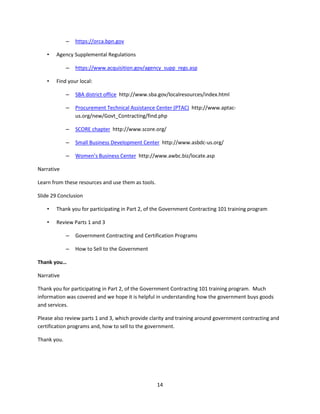 14
– https://orca.bpn.gov
• Agency Supplemental Regulations
– https://www.acquisition.gov/agency_supp_regs.asp
• Find your local:
– SBA district office http://www.sba.gov/localresources/index.html
– Procurement Technical Assistance Center (PTAC) http://www.aptac-
us.org/new/Govt_Contracting/find.php
– SCORE chapter http://www.score.org/
– Small Business Development Center http://www.asbdc-us.org/
– Women’s Business Center http://www.awbc.biz/locate.asp
Narrative
Learn from these resources and use them as tools.
Slide 29 Conclusion
• Thank you for participating in Part 2, of the Government Contracting 101 training program
• Review Parts 1 and 3
– Government Contracting and Certification Programs
– How to Sell to the Government
Thank you…
Narrative
Thank you for participating in Part 2, of the Government Contracting 101 training program. Much
information was covered and we hope it is helpful in understanding how the government buys goods
and services.
Please also review parts 1 and 3, which provide clarity and training around government contracting and
certification programs and, how to sell to the government.
Thank you.
 