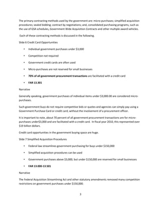 3
The primary contracting methods used by the government are: micro-purchases; simplified acquisition
procedures; sealed bidding; contract by negotiations; and, consolidated purchasing programs, such as
the use of GSA schedules, Government Wide Acquisition Contracts and other multiple award vehicles.
Each of these contracting methods is discussed in the following.
Slide 6 Credit Card Opportunities
• Individual government purchases under $3,000
• Competition not required
• Government credit cards are often used
• Micro-purchases are not reserved for small businesses
• 70% of all government procurement transactions are facilitated with a credit card
• FAR 13.301
Narrative
Generally speaking, government purchases of individual items under $3,000.00 are considered micro-
purchases.
Such government buys do not require competitive bids or quotes and agencies can simply pay using a
Government Purchase Card or credit card, without the involvement of a procurement officer.
It is important to note, about 70 percent of all government procurement transactions are for micro-
purchases under$3,000 and are facilitated with a credit card. In fiscal year 2010, this represented over
$19 billion dollars.
Credit card opportunities in the government buying space are huge.
Slide 7 Simplified Acquisition Procedures
• Federal law streamlines government purchasing for buys under $150,000
• Simplified acquisition procedures can be used
• Government purchases above $3,000, but under $150,000 are reserved for small businesses
• FAR 13.000-13.501
Narrative
The Federal Acquisition Streamlining Act and other statutory amendments removed many competition
restrictions on government purchases under $150,000.
 
