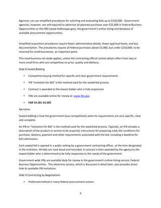 4
Agencies can use simplified procedures for soliciting and evaluating bids up to $150,000. Government
agencies, however, are still required to advertise all planned purchases over $25,000 in Federal Business
Opportunities or the FBO (www.fedbizopps.gov), the government’s online listing and database of
available procurement opportunities.
Simplified acquisition procedures require fewer administrative details, fewer approval levels, and less
documentation. The procedures require all federal purchases above $3,000, but under $150,000, to be
reserved for small businesses, an important point.
This small business set-aside applies, unless the contracting official cannot obtain offers from two or
more small firms who are competitive on price, quality and delivery.
Slide 8 Sealed Bidding
• Competitive buying method for specific and clear government requirements
• IFB “Invitation for Bid” is the method used for the sealed bid process
• Contract is awarded to the lowest bidder who is fully responsive
• IFBs are available online for review at: www.fbo.gov
• FAR 14.101-14.105
Narrative
Sealed bidding is how the government buys competitively when its requirements are very specific, clear
and complete.
An IFB or “Invitation For Bid” is the method used for the sealed bid process. Typically, an IFB includes a
description of the product or service to be acquired, instructions for preparing a bid, the conditions for
purchase, delivery, payment and other requirements associated with the bid, including a deadline for
bid submissions.
Each sealed bid is opened in a public setting by a government contracting officer, at the time designated
in the invitation. All bids are read aloud and recorded. A contract is then awarded by the agency to the
lowest bidder who is determined to be fully responsive to the needs of the government.
Government-wide IFBs are available daily for review in the government’s online listing service, Federal
Business Opportunities. This electronic service, which is discussed in detail later, also provides direct
links to available IFB invitations.
Slide 9 Contracting by Negotiations
• Preferred method in many federal procurement actions
 