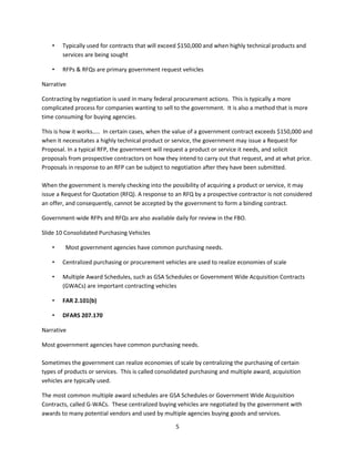 5
• Typically used for contracts that will exceed $150,000 and when highly technical products and
services are being sought
• RFPs & RFQs are primary government request vehicles
Narrative
Contracting by negotiation is used in many federal procurement actions. This is typically a more
complicated process for companies wanting to sell to the government. It is also a method that is more
time consuming for buying agencies.
This is how it works….. In certain cases, when the value of a government contract exceeds $150,000 and
when it necessitates a highly technical product or service, the government may issue a Request for
Proposal. In a typical RFP, the government will request a product or service it needs, and solicit
proposals from prospective contractors on how they intend to carry out that request, and at what price.
Proposals in response to an RFP can be subject to negotiation after they have been submitted.
When the government is merely checking into the possibility of acquiring a product or service, it may
issue a Request for Quotation (RFQ). A response to an RFQ by a prospective contractor is not considered
an offer, and consequently, cannot be accepted by the government to form a binding contract.
Government-wide RFPs and RFQs are also available daily for review in the FBO.
Slide 10 Consolidated Purchasing Vehicles
• Most government agencies have common purchasing needs.
• Centralized purchasing or procurement vehicles are used to realize economies of scale
• Multiple Award Schedules, such as GSA Schedules or Government Wide Acquisition Contracts
(GWACs) are important contracting vehicles
• FAR 2.101(b)
• DFARS 207.170
Narrative
Most government agencies have common purchasing needs.
Sometimes the government can realize economies of scale by centralizing the purchasing of certain
types of products or services. This is called consolidated purchasing and multiple award, acquisition
vehicles are typically used.
The most common multiple award schedules are GSA Schedules or Government Wide Acquisition
Contracts, called G-WACs. These centralized buying vehicles are negotiated by the government with
awards to many potential vendors and used by multiple agencies buying goods and services.
 