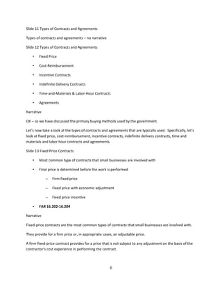 6
Slide 11 Types of Contracts and Agreements
Types of contracts and agreements – no narrative
Slide 12 Types of Contracts and Agreements
• Fixed Price
• Cost-Reimbursement
• Incentive Contracts
• Indefinite Delivery Contracts
• Time-and-Materials & Labor-Hour Contracts
• Agreements
Narrative
OK – so we have discussed the primary buying methods used by the government.
Let’s now take a look at the types of contracts and agreements that are typically used. Specifically, let’s
look at fixed price, cost-reimbursement, incentive contracts, indefinite delivery contracts, time and
materials and labor hour contracts and agreements.
Slide 13 Fixed Price Contracts
• Most common type of contracts that small businesses are involved with
• Final price is determined before the work is performed
– Firm fixed price
– Fixed price with economic adjustment
– Fixed price incentive
• FAR 16.202-16.204
Narrative
Fixed-price contracts are the most common types of contracts that small businesses are involved with.
They provide for a firm price or, in appropriate cases, an adjustable price.
A firm-fixed-price contract provides for a price that is not subject to any adjustment on the basis of the
contractor’s cost experience in performing the contract.
 