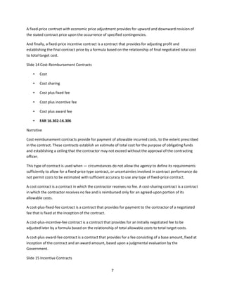 7
A fixed-price contract with economic price adjustment provides for upward and downward revision of
the stated contract price upon the occurrence of specified contingencies.
And finally, a fixed-price incentive contract is a contract that provides for adjusting profit and
establishing the final contract price by a formula based on the relationship of final negotiated total cost
to total target cost.
Slide 14 Cost-Reimbursement Contracts
• Cost
• Cost sharing
• Cost plus fixed fee
• Cost plus incentive fee
• Cost plus award fee
• FAR 16.302-16.306
Narrative
Cost-reimbursement contracts provide for payment of allowable incurred costs, to the extent prescribed
in the contract. These contracts establish an estimate of total cost for the purpose of obligating funds
and establishing a ceiling that the contractor may not exceed without the approval of the contracting
officer.
This type of contract is used when — circumstances do not allow the agency to define its requirements
sufficiently to allow for a fixed-price type contract, or uncertainties involved in contract performance do
not permit costs to be estimated with sufficient accuracy to use any type of fixed-price contract.
A cost contract is a contract in which the contractor receives no fee. A cost-sharing contract is a contract
in which the contractor receives no fee and is reimbursed only for an agreed-upon portion of its
allowable costs.
A cost-plus-fixed-fee contract is a contract that provides for payment to the contractor of a negotiated
fee that is fixed at the inception of the contract.
A cost-plus-incentive-fee contract is a contract that provides for an initially negotiated fee to be
adjusted later by a formula based on the relationship of total allowable costs to total target costs.
A cost-plus-award-fee contract is a contract that provides for a fee consisting of a base amount, fixed at
inception of the contract and an award amount, based upon a judgmental evaluation by the
Government.
Slide 15 Incentive Contracts
 