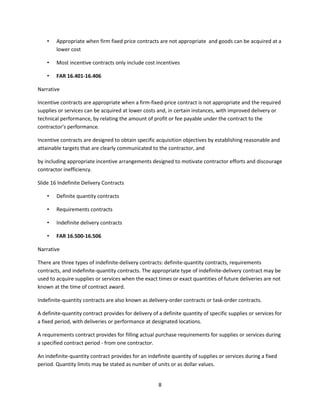 8
• Appropriate when firm fixed price contracts are not appropriate and goods can be acquired at a
lower cost
• Most incentive contracts only include cost incentives
• FAR 16.401-16.406
Narrative
Incentive contracts are appropriate when a firm-fixed-price contract is not appropriate and the required
supplies or services can be acquired at lower costs and, in certain instances, with improved delivery or
technical performance, by relating the amount of profit or fee payable under the contract to the
contractor’s performance.
Incentive contracts are designed to obtain specific acquisition objectives by establishing reasonable and
attainable targets that are clearly communicated to the contractor, and
by including appropriate incentive arrangements designed to motivate contractor efforts and discourage
contractor inefficiency.
Slide 16 Indefinite Delivery Contracts
• Definite quantity contracts
• Requirements contracts
• Indefinite delivery contracts
• FAR 16.500-16.506
Narrative
There are three types of indefinite-delivery contracts: definite-quantity contracts, requirements
contracts, and indefinite-quantity contracts. The appropriate type of indefinite-delivery contract may be
used to acquire supplies or services when the exact times or exact quantities of future deliveries are not
known at the time of contract award.
Indefinite-quantity contracts are also known as delivery-order contracts or task-order contracts.
A definite-quantity contract provides for delivery of a definite quantity of specific supplies or services for
a fixed period, with deliveries or performance at designated locations.
A requirements contract provides for filling actual purchase requirements for supplies or services during
a specified contract period - from one contractor.
An indefinite-quantity contract provides for an indefinite quantity of supplies or services during a fixed
period. Quantity limits may be stated as number of units or as dollar values.
 