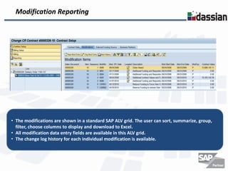 Modification Reporting




• The modifications are shown in a standard SAP ALV grid. The user can sort, summarize, group,
  filter, choose columns to display and download to Excel.
• All modification data entry fields are available in this ALV grid.
• The change log history for each individual modification is available.
 