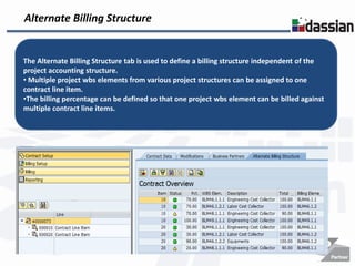Alternate Billing Structure


The Alternate Billing Structure tab is used to define a billing structure independent of the
project accounting structure.
• Multiple project wbs elements from various project structures can be assigned to one
contract line item.
•The billing percentage can be defined so that one project wbs element can be billed against
multiple contract line items.
 