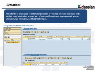 Retentions

The retentions tab is used to enter combinations of retained amounts that need to be
applied to an invoice but are not part of the modification entry process such as cost
withholds, fee withholds, and labor retentions.
 