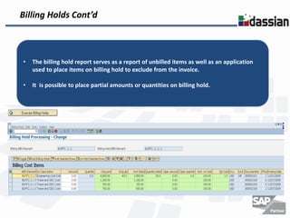 Billing Holds Cont’d



•   The billing hold report serves as a report of unbilled items as well as an application
    used to place items on billing hold to exclude from the invoice.

•   It is possible to place partial amounts or quantities on billing hold.
 