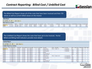 Contract Reporting: Billed Cost / Unbilled Cost

The Billed Cost Report shows all of the costs that have been invoiced and their ITD
values as well as current billed values on the invoice




The Unbilled Cost Report shows the costs that have yet to be invoiced. Partial
Billed and Billing Hold indicators provide more details
 